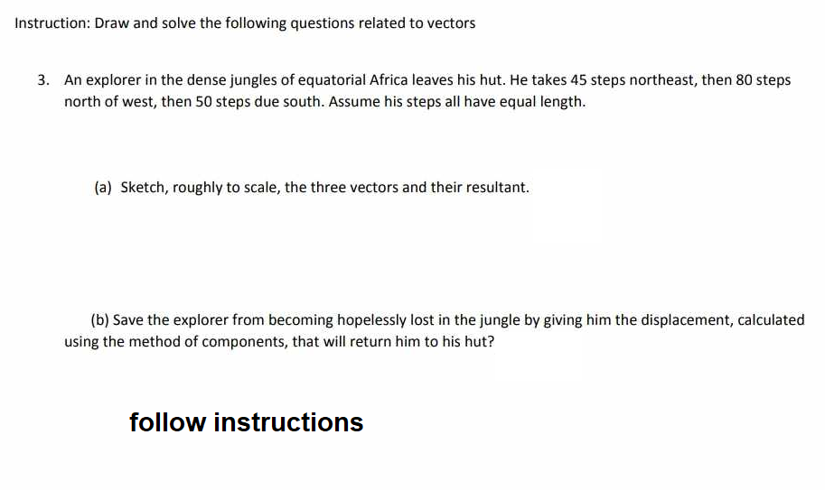Instruction: Draw and solve the following questions related to vectors
3. An explorer in the dense jungles of equatorial Africa leaves his hut. He takes 45 steps northeast, then 80 steps
north of west, then 50 steps due south. Assume his steps all have equal length.
(a) Sketch, roughly to scale, the three vectors and their resultant.
(b) Save the explorer from becoming hopelessly lost in the jungle by giving him the displacement, calculated
using the method of components, that will return him to his hut?
follow instructions