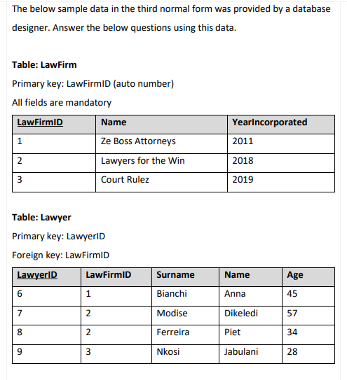 The below sample data in the third normal form was provided by a database
designer. Answer the below questions using this data.
Table: LawFirm
Primary key: LawFirmID (auto number)
All fields are mandatory
LawFirmID
Name
Yearlncorporated
Ze Boss Attorneys
2011
Lawyers for the Win
2018
Court Rulez
2019
Table: Lawyer
Primary key: LawyerlD
Foreign key: LawFirmID
LawyerID
LawFirmID
Surname
Name
Age
6
1.
Bianchi
Anna
45
7
Modise
Dikeledi
57
8.
Ferreira
Piet
34
Nkosi
Jabulani
28
