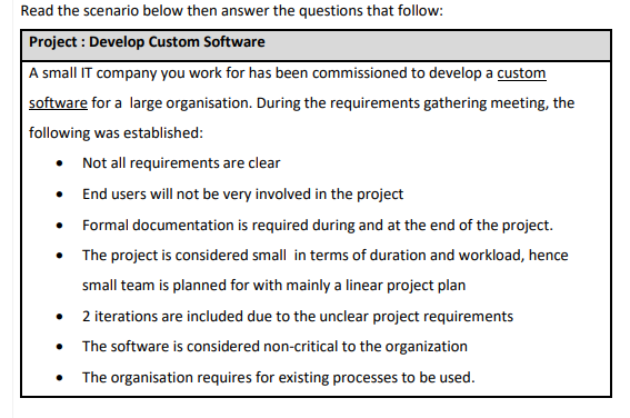 Read the scenario below then answer the questions that follow:
Project : Develop Custom Software
A small IT company you work for has been commissioned to develop a custom
software for a large organisation. During the requirements gathering meeting, the
following was established:
• Not all requirements are clear
• End users will not be very involved in the project
Formal documentation is required during and at the end of the project.
• The project is considered small in terms of duration and workload, hence
small team is planned for with mainly a linear project plan
2 iterations are included due to the unclear project requirements
The software is considered non-critical to the organization
The organisation requires for existing processes to be used.
