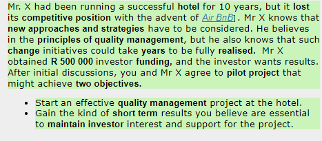 Mr. X had been running a successful hotel for 10 years, but it lost
its competitive position with the advent of Air BnB]. Mr X knows that
new approaches and strategies have to be considered. He believes
in the principles of quality management, but he also knows that such
change initiatives could take years to be fully realised. Mr X
obtained R 500 000 investor funding, and the investor wants results.
After initial discussions, you and Mr X agree to pilot project that
might achieve two objectives.
• Start an effective quality management project at the hotel.
• Gain the kind of short term results you believe are essential
to maintain investor interest and support for the project.
