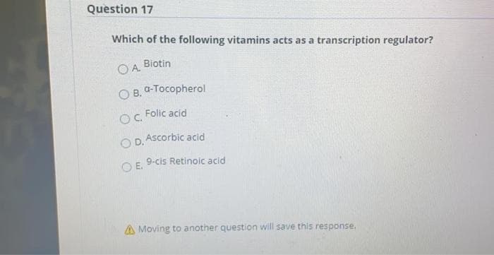 Question 17
Which of the following vitamins acts as a transcription regulator?
Biotin
OA.
OB.
a-Tocopherol
Folic acid
OC.
O D. Ascorbic acid
9-cis Retinoic acid
O E.
A Moving to another question will save this response.
