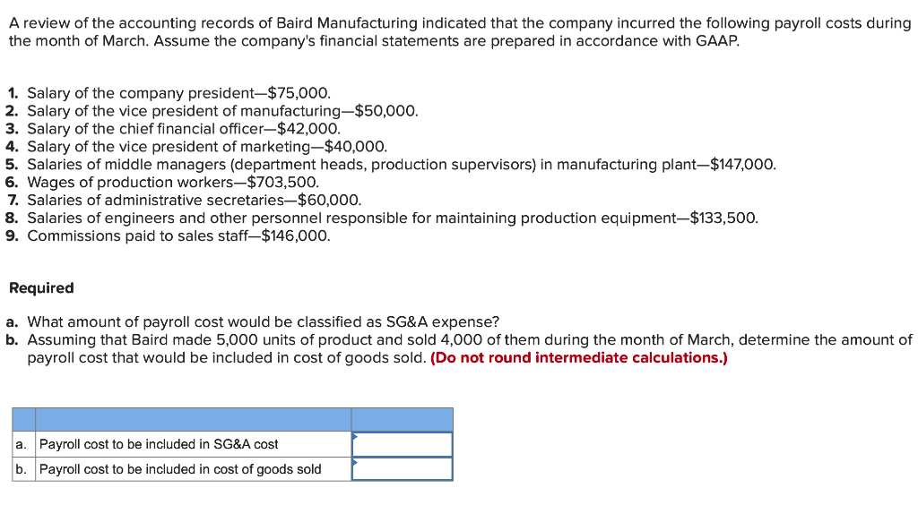 A review of the accounting records of Baird Manufacturing indicated that the company incurred the following payroll costs during
the month of March. Assume the company's financial statements are prepared in accordance with GAAP.
1. Salary of the company president-$75,000.
2. Salary of the vice president of manufacturing-$50,000.
3. Salary of the chief financial officer-$42,000.
4. Salary of the vice president of marketing-$40,000.
5. Salaries of middle managers (department heads, production supervisors) in manufacturing plant-$147,000.
6. Wages of production workers-$703,500.
7. Salaries of administrative secretaries-$60,000.
8. Salaries of engineers and other personnel responsible for maintaining production equipment-$133,500.
9. Commissions paid to sales staff-$146,000.
Required
a. What amount of payroll cost would be classified as SG&A expense?
b. Assuming that Baird made 5,000 units of product and sold 4,000 of them during the month of March, determine the amount of
payroll cost that would be included in cost of goods sold. (Do not round intermediate calculations.)
a. Payroll cost to be included in SG&A cost
b. Payroll cost to be included in cost of goods sold
