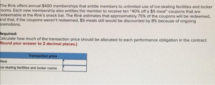 The Rink offers annual $400 memberships that entitle members to unlimited use of ice-skating facilities and locker
rooms. Each new membership also entitles the member to receive ten "40% off a $5 meal" coupons that are
redeemable at the Rink's snack bar. The Rink estimates that approximately 75% of the coupons will be redeemed,
and that, if the coupons weren't redeemed, $5 meals still would be discounted by 8% because of ongoing
promotions.
Required:
Calculate how much of the transaction price should be allocated to each performance obligation in the contract.
Round your answer to 2 decimal places.)
Transaction price
Мeal
ce-skating facilities and locker rooms
