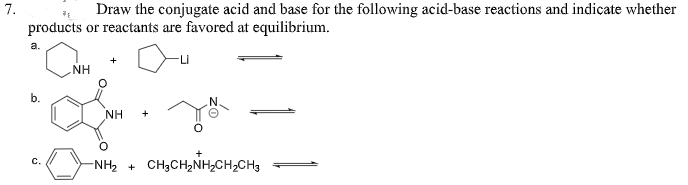 7.
Draw the conjugate acid and base for the following acid-base reactions and indicate whether
products or reactants are favored at equilibrium.
a.
NH
b.
NH
+
-NH, + CH3CH,NH,CH,CH3
c.
