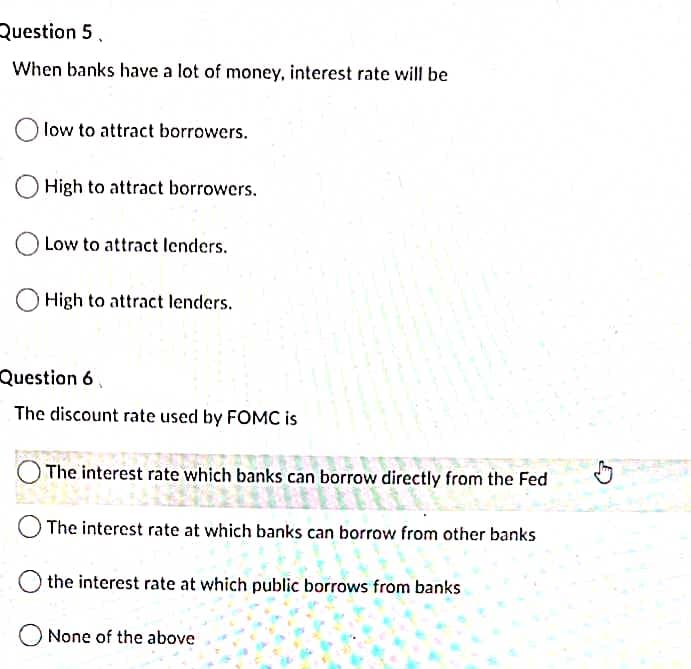 Question 5.
When banks have a lot of money, interest rate will be
low to attract borrowers.
High to attract borrowers.
Low to attract lenders.
High to attract lenders.
Question 6,
The discount rate used by FOMC is
The interest rate which banks can borrow directly from the Fed
The interest rate at which banks can borrow from other banks
the interest rate at which public borrows from banks
None of the above

