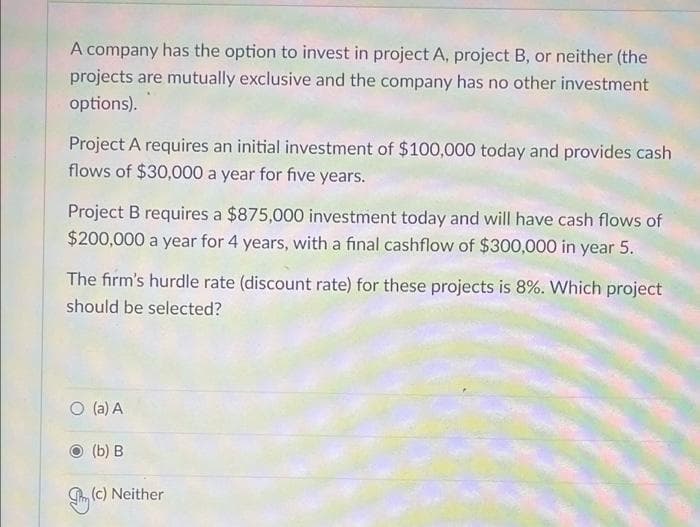 A company has the option to invest in project A, project B, or neither (the
projects are mutually exclusive and the company has no other investment
options).
Project A requires an initial investment of $100,000 today and provides cash
flows of $30,000 a year for five years.
Project B requires a $875,000 investment today and will have cash flows of
$200,000 a year for 4 years, with a final cashflow of $300,000 in year 5.
The firm's hurdle rate (discount rate) for these projects is 8%. Which project
should be selected?
O (a) A
(b) В
(c) Neither
