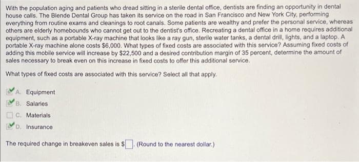 With the population aging and patients who dread sitting in a sterile dental office, dentists are finding an opportunity in dental
house calls. The Blende Dental Group has taken its service on the road in San Francisco and New York City, performing
everything from routine exams and cleanings to root canals. Some patients are wealthy and prefer the personal service, whereas
others are elderly homebounds who cannot get out to the dentist's office. Recreating a dental office in a home requires additional
equipment, such as a portable X-ray machine that looks like a ray gun, sterile water tanks, a dental drill, lights, and a laptop. A
portable X-ray machine alone costs $6,000. What types of fixed costs are associated with this service? Assuming fixed costs of
adding this mobile service will increase by $22,500 and a desired contribution margin of 35 percent, determine the amount of
sales necessary to break even on this increase in fixed costs to offer this additional service.
What types of fixed costs are associated with this service? Select all that apply.
A. Equipment
B. Salaries
Materials
D. Insurance
The required change in breakeven sales is $. (Round to the nearest dollar.)
