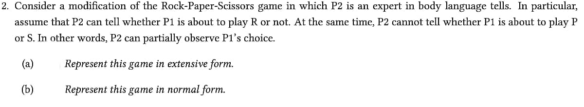 2. Consider a modification of the Rock-Paper-Scissors game in which P2 is an expert in body language tells. In particular,
assume that P2 can tell whether P1 is about to play R or not. At the same time, P2 cannot tell whether P1 is about to play P
or S. In other words, P2 can partially observe P1's choice.
(a)
Represent this game in extensive form.
(b)
Represent this game in normal form.
