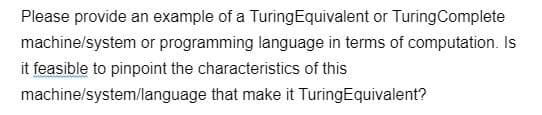 Please provide an example of a Turing Equivalent or Turing Complete
machine/system or programming language in terms of computation. Is
it feasible to pinpoint the characteristics of this
machine/system/language that make it TuringEquivalent?