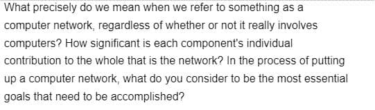 What precisely do we mean when we refer to something as a
computer network, regardless of whether or not it really involves
computers? How significant is each component's individual
contribution to the whole that is the network? In the process of putting
up a computer network, what do you consider to be the most essential
goals that need to be accomplished?