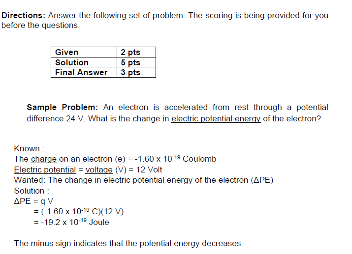 Directions: Answer the following set of problem. The scoring is being provided for you
before the questions.
Given
Solution
Final Answer
2 pts
5 pts
3 pts
Sample Problem: An electron is accelerated from rest through a potential
difference 24 V. What is the change in electric potential energy of the electron?
Known :
The charge on an electron (e) = -1.60 x 10-19 Coulomb
Electric potential = voltage (V) = 12 Volt
Wanted: The change in electric potential energy of the electron (APE)
Solution :
APE = q V
= (-1.60 x 10-19 C)(12 V)
= -19.2 x 10-19 Joule
The minus sign indicates that the potential energy decreases.
