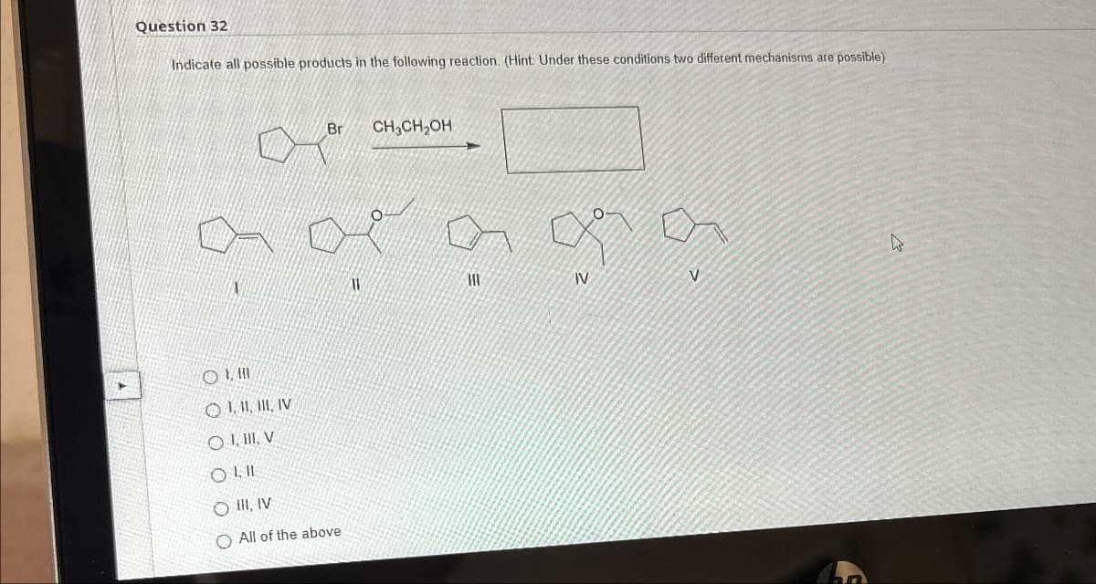 Question 32
Indicate all possible products in the following reaction. (Hint: Under these conditions two different mechanisms are possible)
Br CH,CH₂OH
an of a of a
IV
OHI
OLLIV
OLIV
OLII
O III, IV
O All of the above
