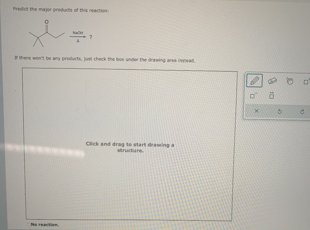 Predict the major products of this reaction:
NaOH
→ ?
A
If there won't be any products, just check the box under the drawing area instead.
No reaction.
Click and drag to start drawing a
structure.
ㄖˋ
X
:0
5