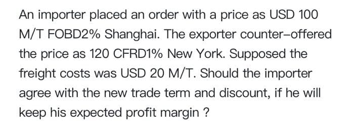 An importer placed an order with a price as USD 100
M/T FOBD2% Shanghai. The exporter counter-offered
the price as 120 CFRD1% New York. Supposed the
freight costs was USD 20 M/T. Should the importer
agree with the new trade term and discount, if he will
keep his expected profit margin ?

