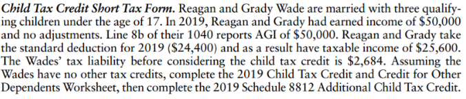 Child Tax Credit Short Tax Form. Reagan and Grady Wade are married with three qualify-
ing children under the age of 17. In 2019, Reagan and Grady had earned income of $50,000
and no adjustments. Line 8b of their 1040 reports AGI of $50,000. Reagan and Grady take
the standard deduction for 2019 ($24,400) and as a result have taxable income of $25,600.
The Wades' tax liability before considering the child tax credit is $2,684. Assuming the
Wades have no other tax credits, complete the 2019 Child Tax Credit and Credit for Other
Dependents Worksheet, then complete the 2019 Schedule 8812 Additional Child Tax Credit.
