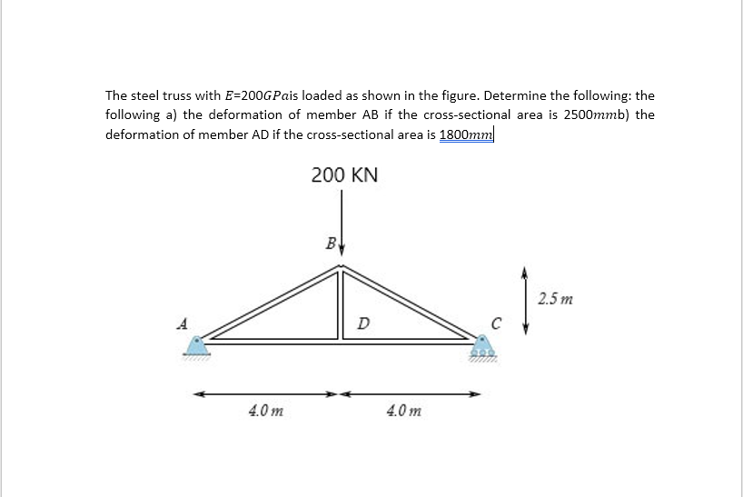 The steel truss with E=200GPais loaded as shown in the figure. Determine the following: the
following a) the deformation of member AB if the cross-sectional area is 2500mmb) the
deformation of member AD if the cross-sectional area is 1800mm
A
4.0m
200 KN
B
D
4.0m
1²
2.5m