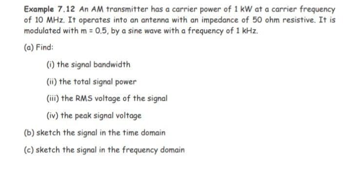 Example 7.12 An AM transmitter has a carrier power of 1 kW at a carrier frequency
of 10 MHz. It operates into an antenna with an impedance of 50 ohm resistive. It is
modulated with m = 0.5, by a sine wave with a frequency of 1 kHz.
(a) Find:
(i) the signal bandwidth
(ii) the total signal power
(iii) the RMS voltage of the signal
(iv) the peak signal voltage
(b) sketch the signal in the time domain
(c) sketch the signal in the frequency domain