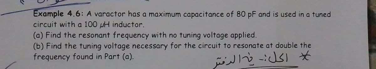 Example 4.6: A varactor has a maximum capacitance of 80 pF and is used in a tuned
circuit with a 100 H inductor.
(a) Find the resonant frequency with no tuning voltage applied.
(b) Find the tuning voltage necessary for the circuit to resonate at double the
frequency found in Part (a).
ل الكل فيه الدفتر