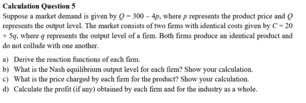 Calculation Question 5
Suppose a market demand is given by Q = 300 – 4p, where p represents the product price and Q
represents the output level. The market consists of two firms with identical costs given by C – 20
+ 5q, where q represents the output level of a firm. Both firms produce an identical product and
do not collude with one another.
a) Derive the reaction functions of each firm.
b) What is the Nash equilibrium output level for each firm? Show your calculation.
c) What is the price charged by each firm for the product? Show your calculation.
d) Calculate the profit (if any) obtained by each firm and for the industry as a whole.
