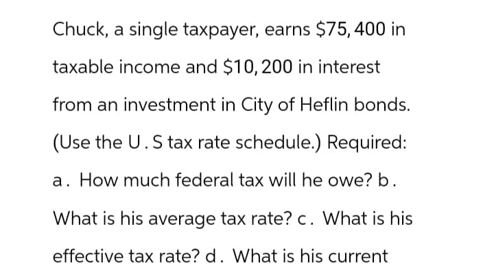 Chuck, a single taxpayer, earns $75, 400 in
taxable income and $10, 200 in interest
from an investment in City of Heflin bonds.
(Use the U.S tax rate schedule.) Required:
How much federal tax will he owe? b.
What is his average tax rate? c. What is his
effective tax rate? d. What is his current