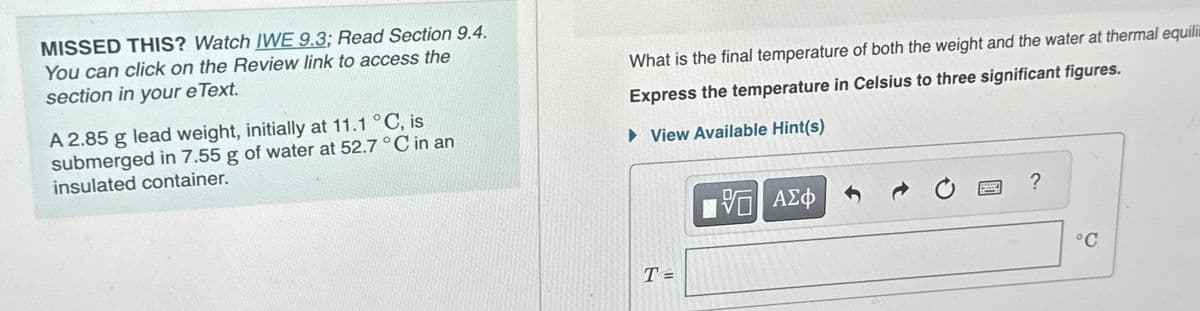 MISSED THIS? Watch IWE 9.3; Read Section 9.4.
You can click on the Review link to access the
section in your e Text.
A 2.85 g lead weight, initially at 11.1 °C, is
submerged in 7.55 g of water at 52.7 °C in an
insulated container.
What is the final temperature of both the weight and the water at thermal equili
Express the temperature in Celsius to three significant figures.
►View Available Hint(s)
T=
[VG ΑΣΦ
?
°C