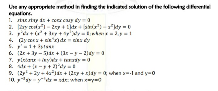 Use any appropriate method in finding the indicated solution of the following differential
equations.
1. sinx siny dx + cosx cosy dy = 0
2. [2xy cos(x?) – 2xy + 1]dx + [sin(x²) – x²]dy = 0
3. y dx + (x² + 3xy + 4y2)dy 0; when x = 2, y = 1
4. (2y cos x + sin*x) dx = sinx dy
5. y' = 1+ 3ytanx
6. (2x + 3y – 5)dx + (3x – y – 2)dy = 0
7. y(xtanx + Iny)dx + tanxdy = 0
8. 4dx + (x - y + 2)²dy = 0
9. (2y? + 2y + 4x²)dx + (2xy + x)dy = 0; when x=-1 and y=0
10. y-5dy - y-4dx = xdx; when x=Y3D0
%3D
%3!
