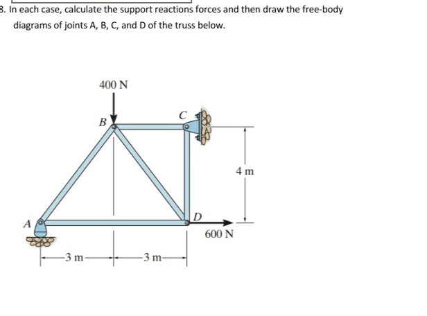 8. In each case, calculate the support reactions forces and then draw the free-body
diagrams of joints A, B, C, and D of the truss below.
400 N
B
4 m
D
600 N
A
-3 m
-3 m-
