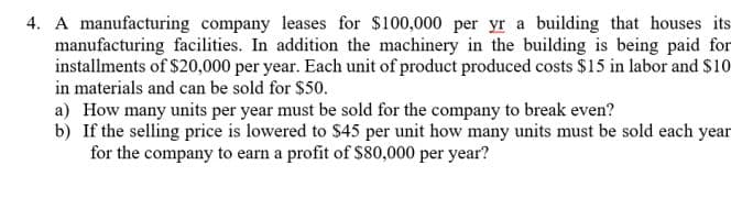 4. A manufacturing company leases for $100,000 per yr a building that houses its
manufacturing facilities. In addition the machinery in the building is being paid for
installments of $20,000 per year. Each unit of product produced costs $15 in labor and $10
in materials and can be sold for $50.
a) How many units per year must be sold for the company to break even?
b) If the selling price is lowered to $45 per unit how many units must be sold each year
for the company to earn a profit of S80,000 per year?
