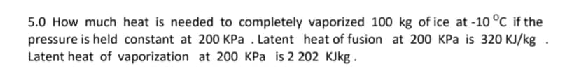 5.0 How much heat is needed to completely vaporized 100 kg of ice at -10 °C if the
pressure is held constant at 200 KPa . Latent heat of fusion at 200 KPa is 320 KJ/kg .
Latent heat of vaporization at 200 KPa is 2 202 KJkg.
