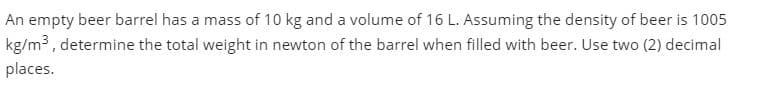 An empty beer barrel has a mass of 10 kg and a volume of 16 L. Assuming the density of beer is 1005
kg/m3, determine the total weight in newton of the barrel when filled with beer. Use two (2) decimal
places.
