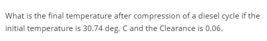 What is the final temperature after compression of a diesel cycle if the
initial temperature is 30.74 deg. C and the Clearance is 0.06.
