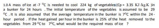 1.0 A mass of ice at -7 °C is needed to cool 224 kg of vegetables (Cp = 3.35 KJ /kg.K )in
a bunker for 24 hours . The initial temperature of the vegetables is assumed to be 29
°C . It is also assumed that the average temperature in the bunker is 7°C within the 24 -
hour period . If the heat gained per hour in the bunker is 25% of the heat removed to the
vegetables from 29 °C to 7°C, what would be the required mass of ice ?
