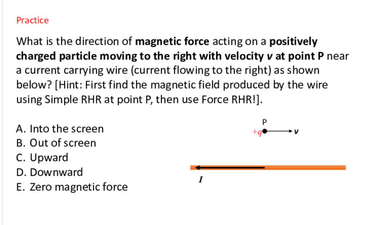 Practice
What is the direction of magnetic force acting on a positively
charged particle moving to the right with velocity v at point P near
a current carrying wire (current flowing to the right) as shown
below? [Hint: First find the magnetic field produced by the wire
using Simple RHR at point P, then use Force RHR!].
A. Into the screen
B. Out of screen
C. Upward
D. Downward
I
E. Zero magnetic force
