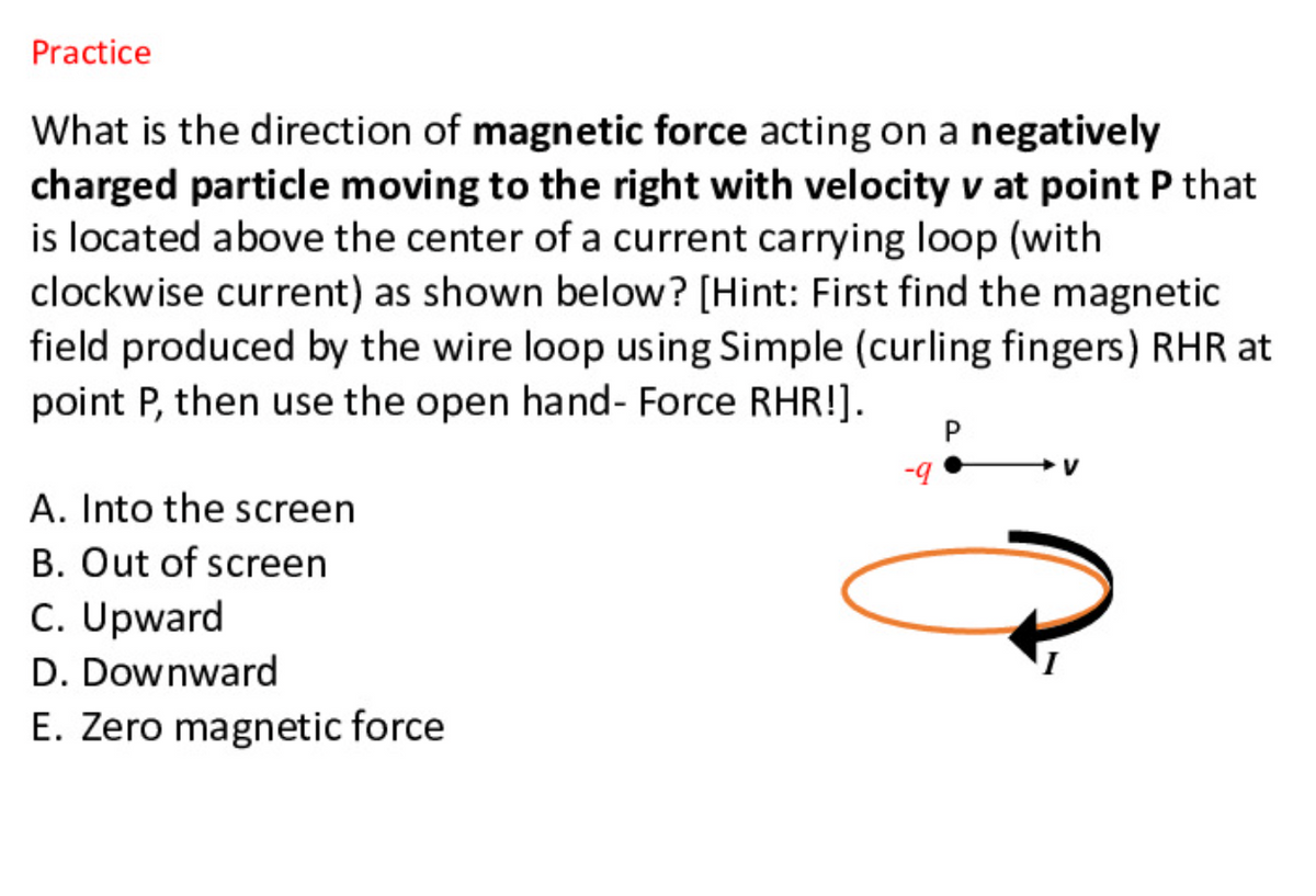 Practice
What is the direction of magnetic force acting on a negatively
charged particle moving to the right with velocity v at point P that
is located above the center of a current carrying loop (with
clockwise current) as shown below? [Hint: First find the magnetic
field produced by the wire loop using Simple (curling fingers) RHR at
point P, then use the open hand- Force RHR!].
b-
A. Into the screen
B. Out of screen
C. Upward
D. Downward
E. Zero magnetic force
