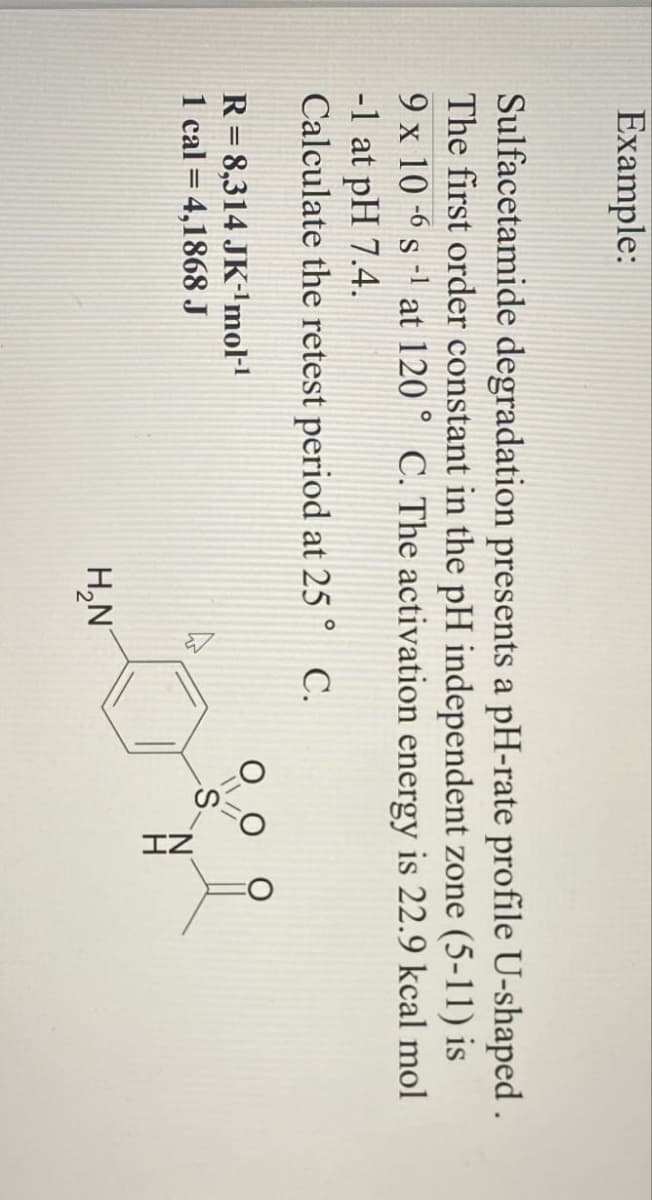 Example:
Sulfacetamide degradation presents a pH-rate profile U-shaped.
The first order constant in the pH independent zone (5-11) is
9 x 10-6 s-1 at 120° C. The activation energy is 22.9 kcal mol
-1 at pH 7.4.
Calculate the retest period at 25° C.
R= 8,314 JK-¹mol-1
1 cal = 4,1868 J
H₂N
ZI