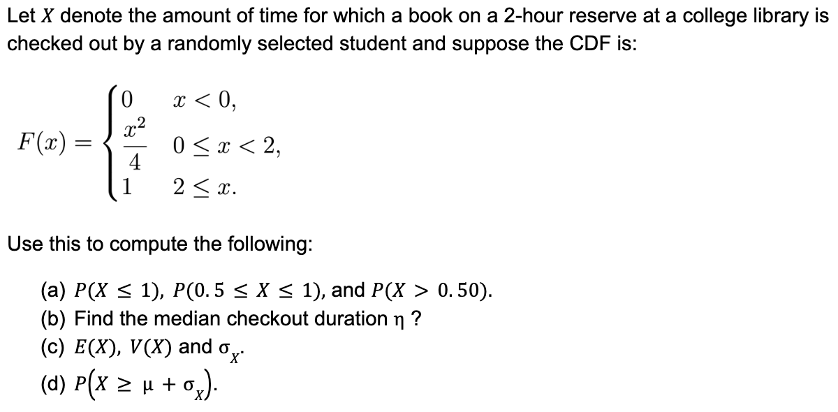 Let X denote the amount of time for which a book on a 2-hour reserve at a college library is
checked out by a randomly selected student and suppose the CDF is:
F(x)
=
0
x²
{
1
4
x < 0,
0 ≤ x < 2,
2 ≤ x.
Use this to compute the following:
(a) P(X ≤ 1), P(0.5 ≤ X ≤ 1), and P(X > 0.50).
(b) Find the median checkout duration ?
η
0x
(c) E(X), V(X) and o
(d) P(x ≥ μ + O₂).