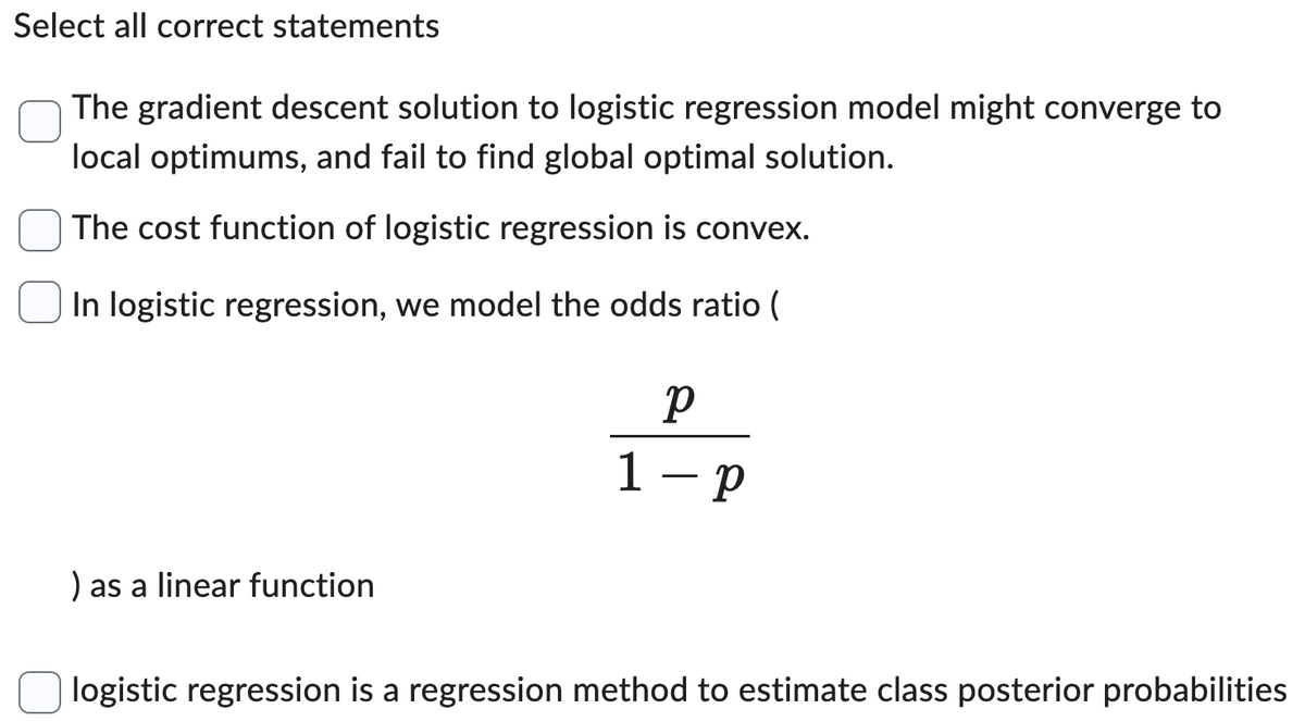 Select all correct statements
The gradient descent solution to logistic regression model might converge to
local optimums, and fail to find global optimal solution.
The cost function of logistic regression is convex.
In logistic regression, we model the odds ratio (
) as a linear function
р
1-p
logistic regression is a regression method to estimate class posterior probabilities