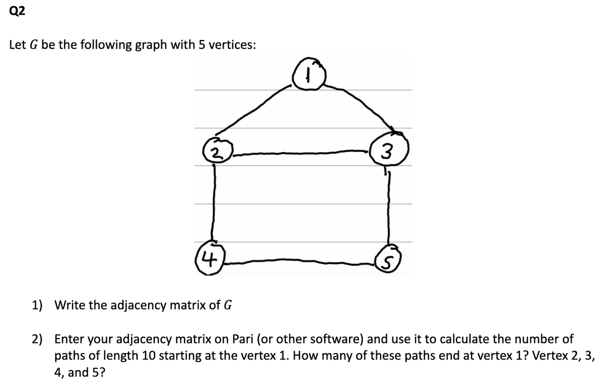 Q2
Let G be the following graph with 5 vertices:
3
(4.
1) Write the adjacency matrix of G
2) Enter your adjacency matrix on Pari (or other software) and use it to calculate the number of
paths of length 10 starting at the vertex 1. How many of these paths end at vertex 1? Vertex 2, 3,
4, and 5?
