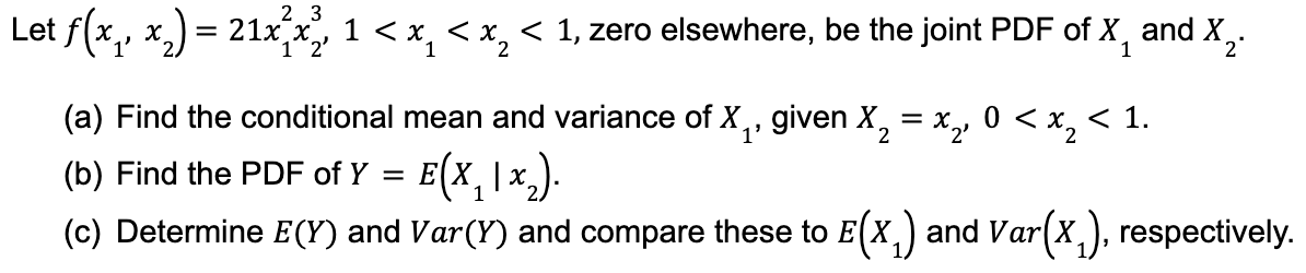 23
Let f(x₁, x₂) = 21x²x², 1 < x < x₂ < 1, zero elsewhere, be the joint PDF of X and X₂.
2'
2
1
(a) Find the conditional mean and variance of X₁, given X₂ = x₂, 0 < x₂ < 1.
X
1'
2
(b) Find the PDF of Y = E(X₂1x₂).
(c) Determine E(Y) and Var(Y) and compare these to E(X₁) and Var(x₁), respectively.