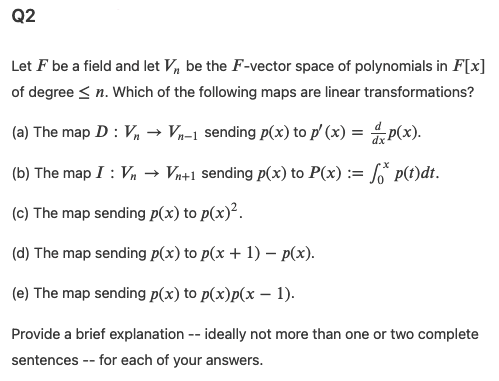 Q2
Let F be a field and let V, be the F-vector space of polynomials in F[x]
of degree < n. Which of the following maps are linear transformations?
(a) The map D : V, → Vn=1 sending p(x) to p' (x) = p(x).
(b) The map I : Vn
→ Vn+1 sending p(x) to P(x) := f p(t)dt.
(c) The map sending p(x) to p(x)².
(d) The map sending p(x) to p(x + 1) – p(x).
(e) The map sending p(x) to p(x)p(x – 1).
Provide a brief explanation -- ideally not more than one or two complete
sentences -- for each of your answers.
