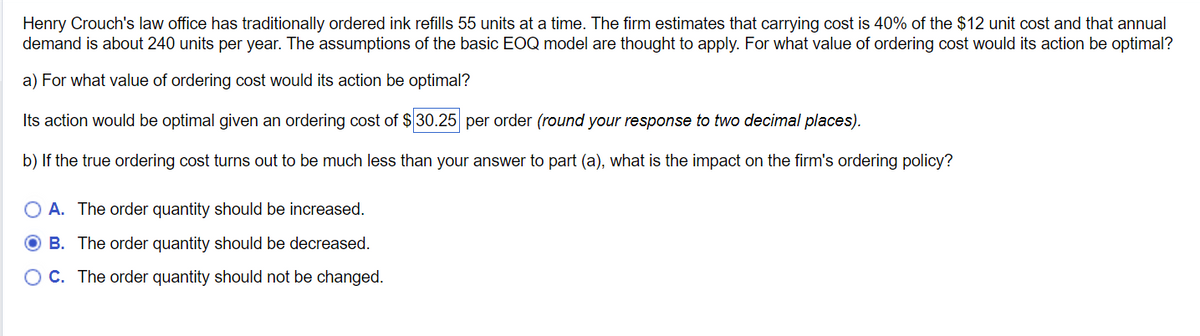 Henry Crouch's law office has traditionally ordered ink refills 55 units at a time. The firm estimates that carrying cost is 40% of the $12 unit cost and that annual
demand is about 240 units per year. The assumptions of the basic EOQ model are thought to apply. For what value of ordering cost would its action be optimal?
a) For what value of ordering cost would its action be optimal?
Its action would be optimal given an ordering cost of $30.25 per order (round your response to two decimal places).
b) If the true ordering cost turns out to be much less than your answer to part (a), what is the impact on the firm's ordering policy?
OA. The order quantity should be increased.
B. The order quantity should be decreased.
O C. The order quantity should not be changed.