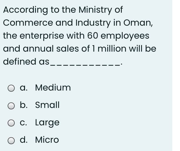 According to the Ministry of
Commerce and Industry in Oman,
the enterprise with 60 employees
and annual sales of 1 million will be
defined as,
O a. Medium
b. Small
c. Large
O d. Micro
