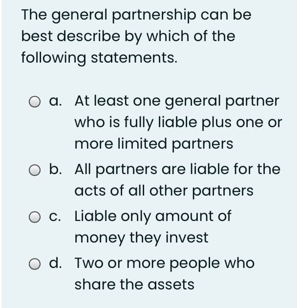 The general partnership can be
best describe by which of the
following statements.
a. At least one general partner
who is fully liable plus one or
more limited partners
O b. All partners are liable for the
acts of all other partners
O c. Liable only amount of
money they invest
d. Two or more people who
share the assets
