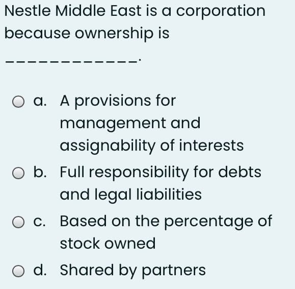 Nestle Middle East is a corporation
because ownership is
O a. A provisions for
management and
assignability of interests
O b. Full responsibility for debts
and legal liabilities
c. Based on the percentage of
stock owned
O d. Shared by partners
