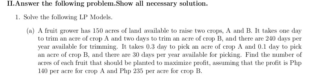 II. Answer the following problem. Show all necessary solution.
1. Solve the following LP Models.
(a) A fruit grower has 150 acres of land available to raise two crops, A and B. It takes one day
to trim an acre of crop A and two days to trim an acre of crop B, and there are 240 days per
year available for trimming. It takes 0.3 day to pick an acre of crop A and 0.1 day to pick
an acre of crop B, and there are 30 days per year available for picking. Find the number of
acres of each fruit that should be planted to maximize profit, assuming that the profit is Php
140 per acre for crop A and Php 235 per acre for crop B.