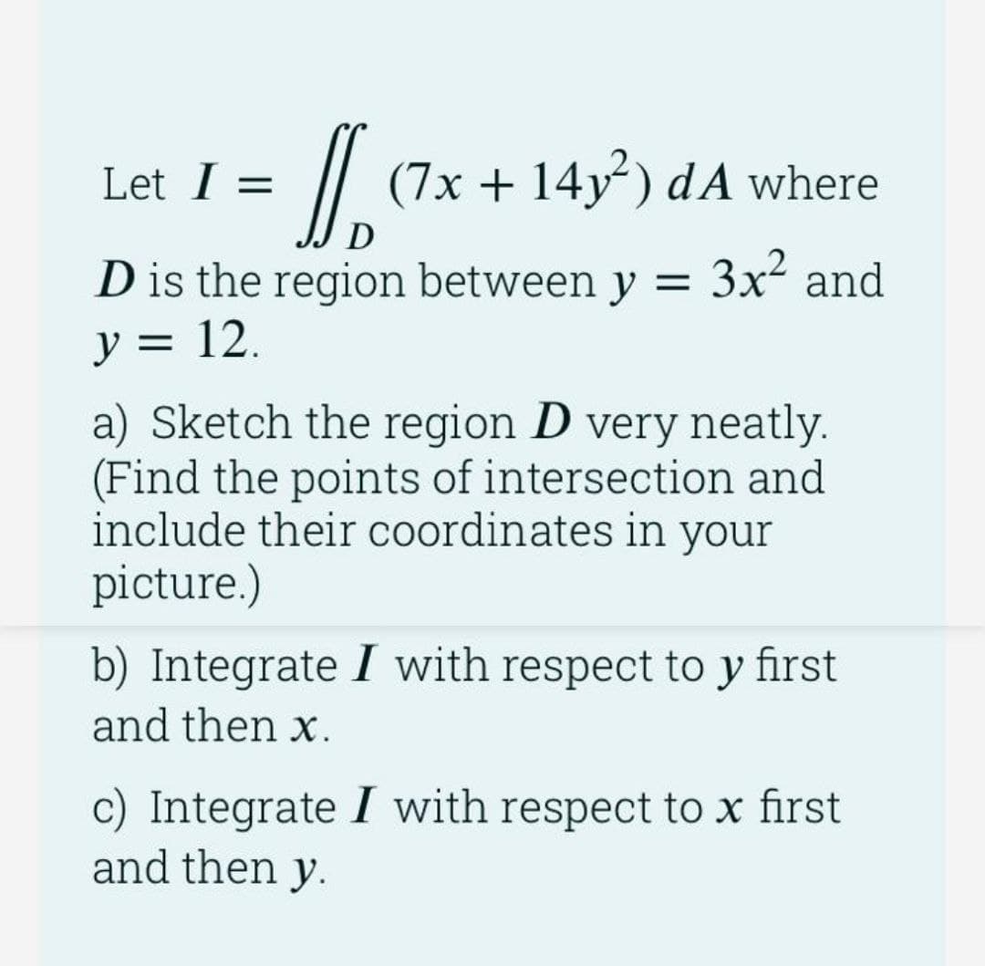 /
(7x + 14y) dA where
Let I =
D
D is the region between y = 3x and
y = 12.
a) Sketch the region D very neatly.
(Find the points of intersection and
include their coordinates in your
picture.)
b) Integrate I with respect to y first
and then x.
c) Integrate I with respect to x first
and then y.

