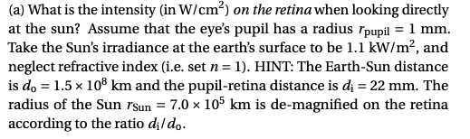 (a) What is the intensity (in W/cm?) on the retina when looking directly
at the sun? Assume that the eye's pupil has a radius rpupil = 1 mm.
Take the Sun's irradiance at the earth's surface to be 1.1 kW/m?, and
neglect refractive index (i.e. set n = 1). HINT: The Earth-Sun distance
is do = 1.5 x 108 km and the pupil-retina distance is dį = 22 mm. The
radius of the Sun rsun = 7.0 × 105 km is de-magnified on the retina
according to the ratio d;/do.

