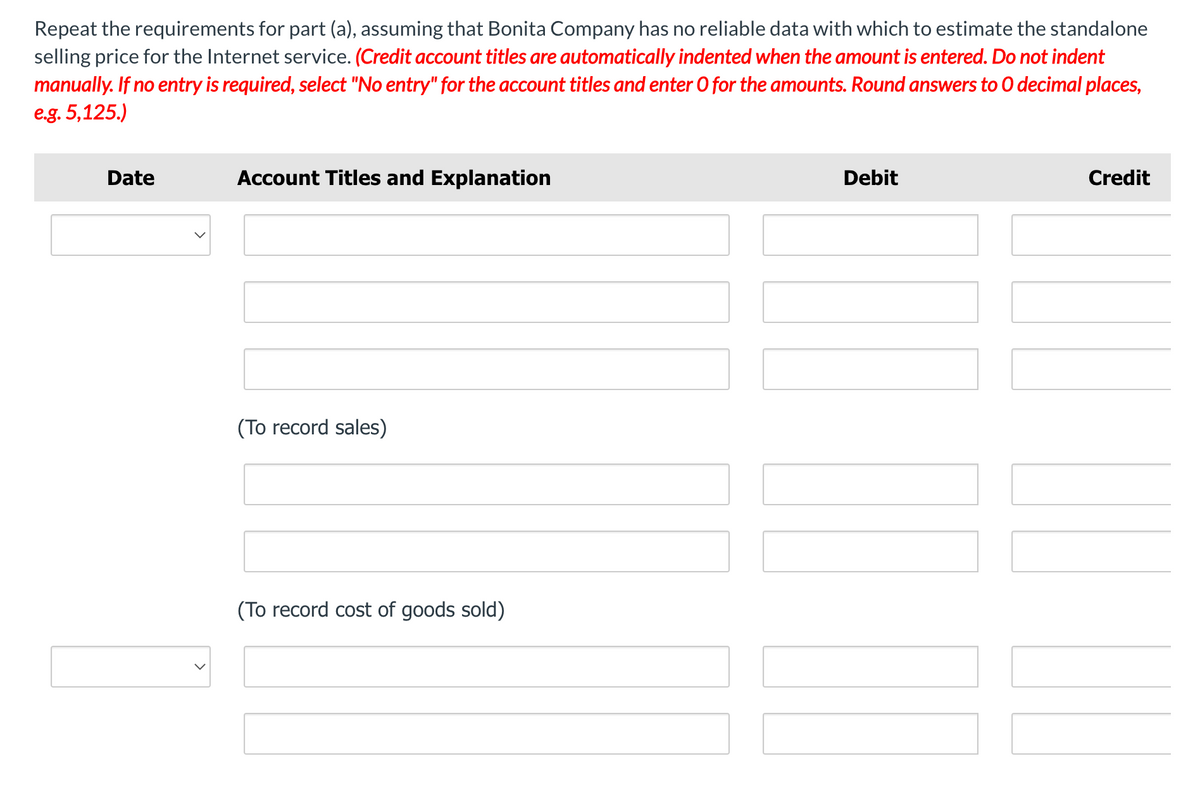 Repeat the requirements for part (a), assuming that Bonita Company has no reliable data with which to estimate the standalone
selling price for the Internet service. (Credit account titles are automatically indented when the amount is entered. Do not indent
manually. If no entry is required, select "No entry" for the account titles and enter O for the amounts. Round answers to 0 decimal places,
e.g. 5,125.)
Date
Account Titles and Explanation
Debit
Credit
(To record sales)
(To record cost of goods sold)
