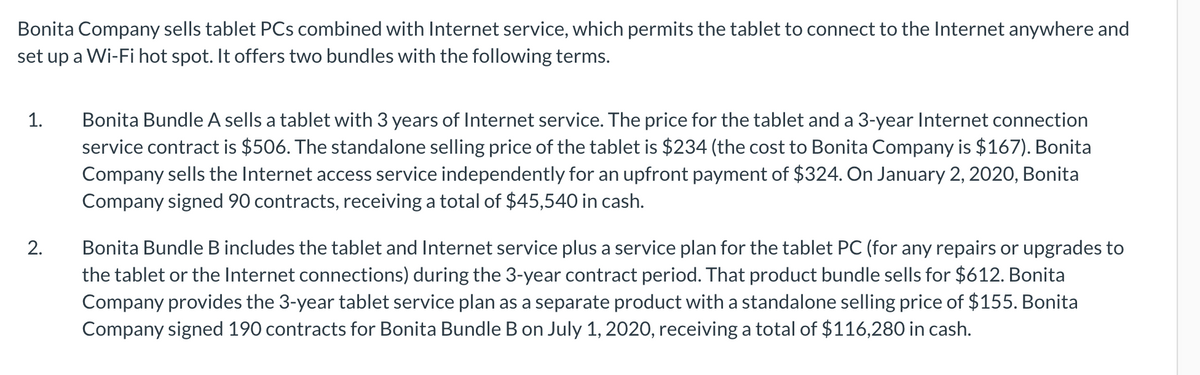 Bonita Company sells tablet PCs combined with Internet service, which permits the tablet to connect to the Internet anywhere and
set up a Wi-Fi hot spot. It offers two bundles with the following terms.
1.
Bonita Bundle A sells a tablet with 3 years of Internet service. The price for the tablet and a 3-year Internet connection
service contract is $506. The standalone selling price of the tablet is $234 (the cost to Bonita Company is $167). Bonita
Company sells the Internet access service independently for an upfront payment of $324. On January 2, 2020, Bonita
Company signed 90 contracts, receiving a total of $45,540 in cash.
Bonita Bundle B includes the tablet and Internet service plus a service plan for the tablet PC (for any repairs or upgrades to
the tablet or the Internet connections) during the 3-year contract period. That product bundle sells for $612. Bonita
Company provides the 3-year tablet service plan as a separate product with a standalone selling price of $155. Bonita
Company signed 190 contracts for Bonita Bundle B on July 1, 2020, receiving a total of $116,280 in cash.
2.
