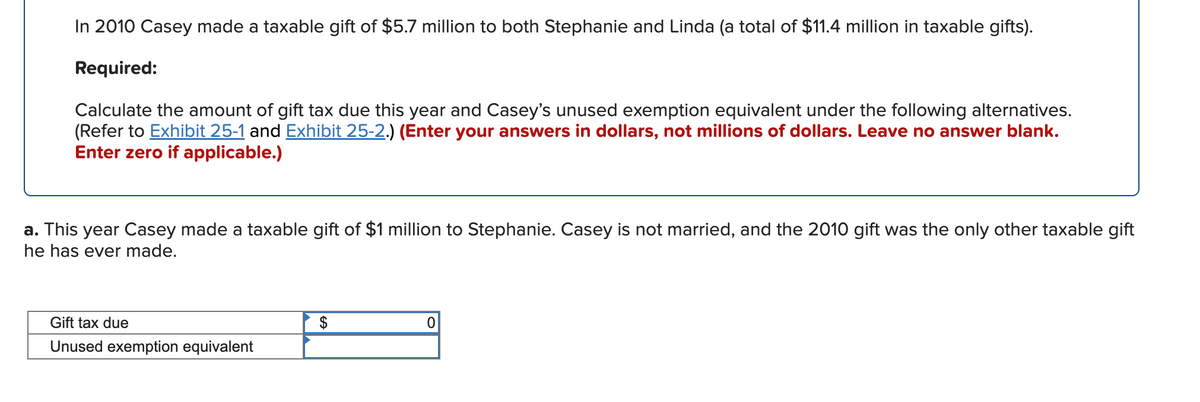 In 2010 Casey made a taxable gift of $5.7 million to both Stephanie and Linda (a total of $11.4 million in taxable gifts).
Required:
Calculate the amount of gift tax due this year and Casey's unused exemption equivalent under the following alternatives.
(Refer to Exhibit 25-1 and Exhibit 25-2.) (Enter your answers in dollars, not millions of dollars. Leave no answer blank.
Enter zero if applicable.)
a. This year Casey made a taxable gift of $1 million to Stephanie. Casey is not married, and the 2010 gift was the only other taxable gift
he has ever made.
Gift tax due
$
Unused exemption equivalent
